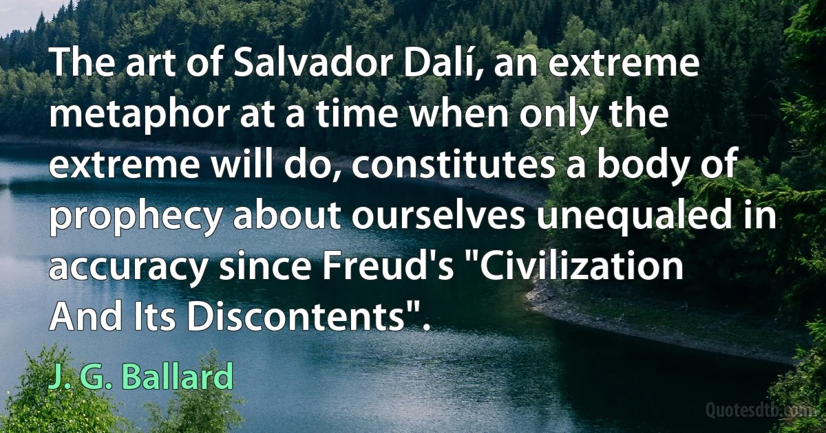 The art of Salvador Dalí, an extreme metaphor at a time when only the extreme will do, constitutes a body of prophecy about ourselves unequaled in accuracy since Freud's "Civilization And Its Discontents". (J. G. Ballard)