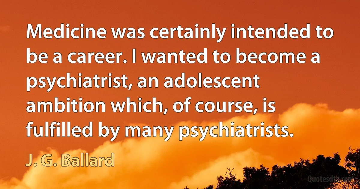 Medicine was certainly intended to be a career. I wanted to become a psychiatrist, an adolescent ambition which, of course, is fulfilled by many psychiatrists. (J. G. Ballard)