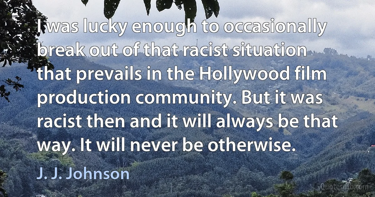 I was lucky enough to occasionally break out of that racist situation that prevails in the Hollywood film production community. But it was racist then and it will always be that way. It will never be otherwise. (J. J. Johnson)