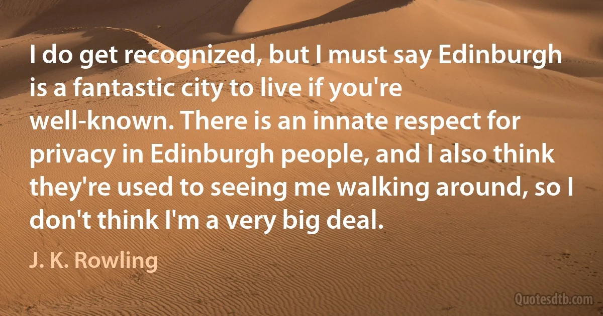 I do get recognized, but I must say Edinburgh is a fantastic city to live if you're well-known. There is an innate respect for privacy in Edinburgh people, and I also think they're used to seeing me walking around, so I don't think I'm a very big deal. (J. K. Rowling)