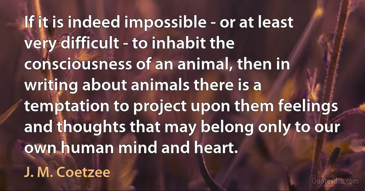 If it is indeed impossible - or at least very difficult - to inhabit the consciousness of an animal, then in writing about animals there is a temptation to project upon them feelings and thoughts that may belong only to our own human mind and heart. (J. M. Coetzee)