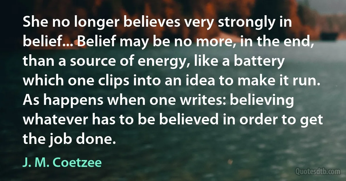 She no longer believes very strongly in belief... Belief may be no more, in the end, than a source of energy, like a battery which one clips into an idea to make it run. As happens when one writes: believing whatever has to be believed in order to get the job done. (J. M. Coetzee)