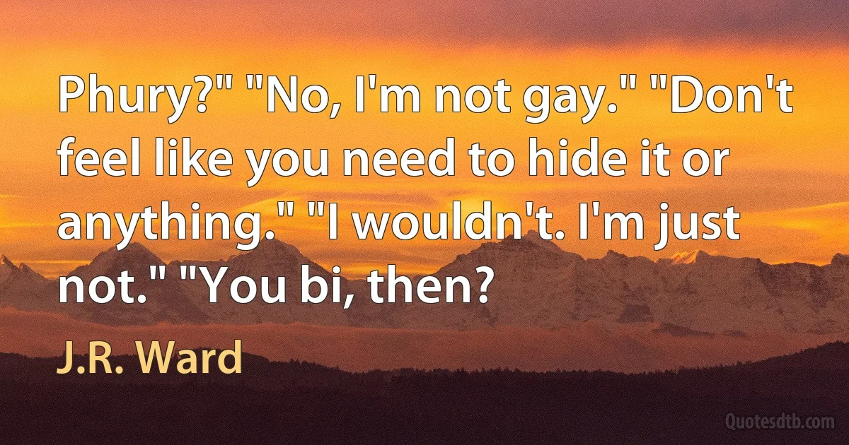 Phury?" "No, I'm not gay." "Don't feel like you need to hide it or anything." "I wouldn't. I'm just not." "You bi, then? (J.R. Ward)