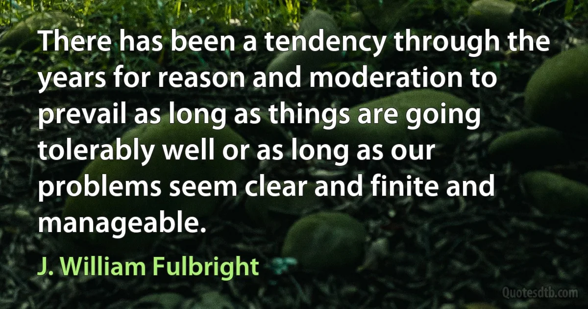 There has been a tendency through the years for reason and moderation to prevail as long as things are going tolerably well or as long as our problems seem clear and finite and manageable. (J. William Fulbright)