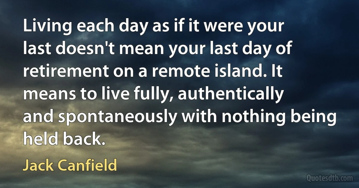 Living each day as if it were your last doesn't mean your last day of retirement on a remote island. It means to live fully, authentically and spontaneously with nothing being held back. (Jack Canfield)