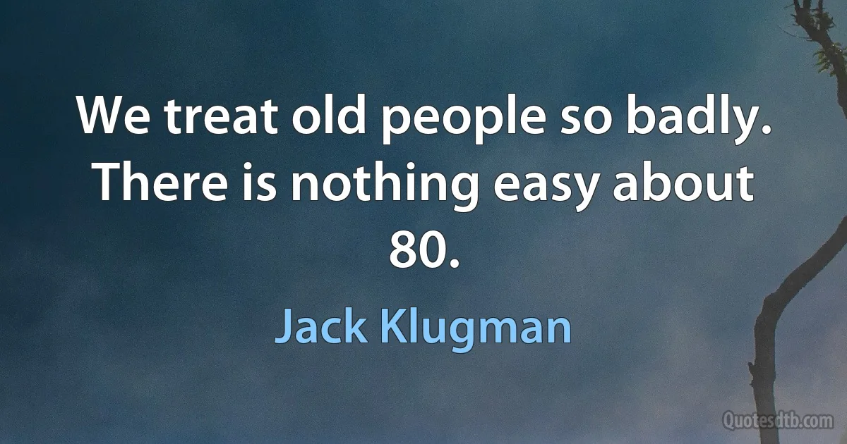 We treat old people so badly. There is nothing easy about 80. (Jack Klugman)