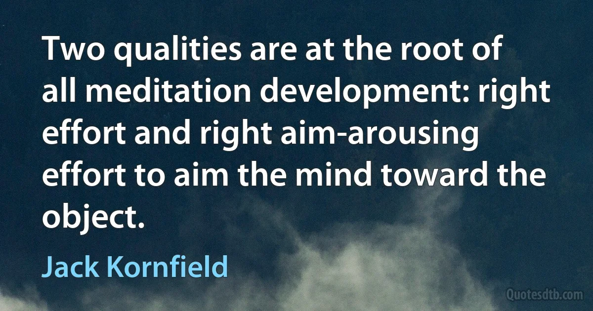 Two qualities are at the root of all meditation development: right effort and right aim-arousing effort to aim the mind toward the object. (Jack Kornfield)