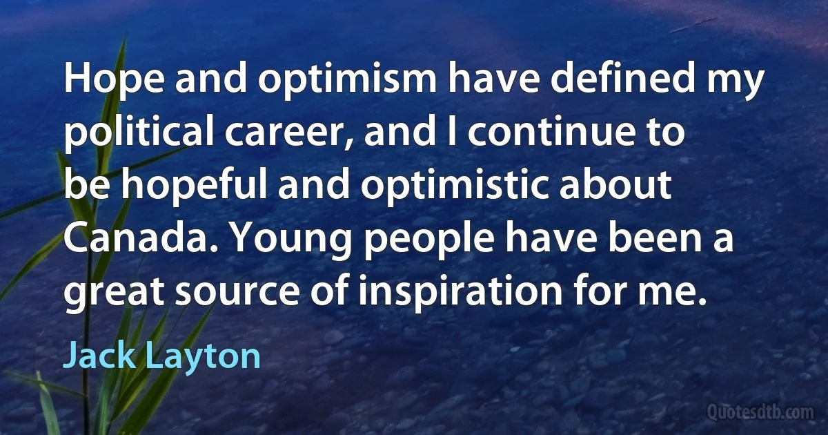 Hope and optimism have defined my political career, and I continue to be hopeful and optimistic about Canada. Young people have been a great source of inspiration for me. (Jack Layton)