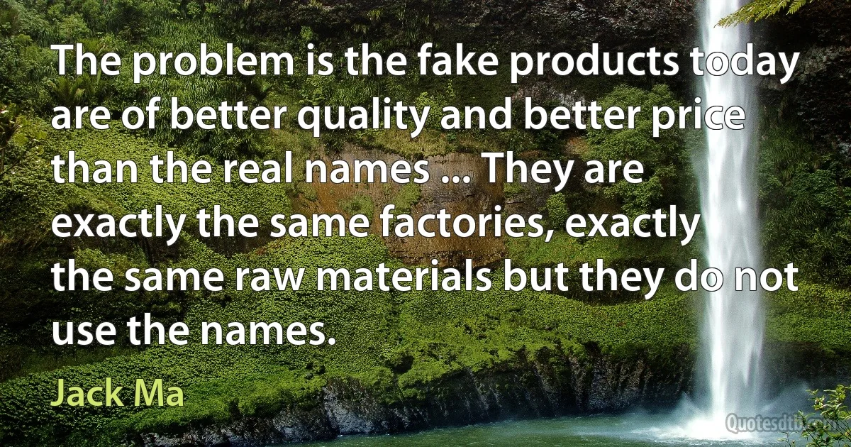 The problem is the fake products today are of better quality and better price than the real names ... They are exactly the same factories, exactly the same raw materials but they do not use the names. (Jack Ma)