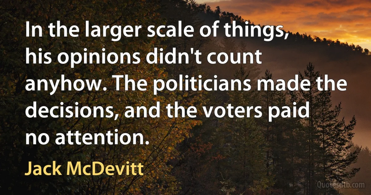 In the larger scale of things, his opinions didn't count anyhow. The politicians made the decisions, and the voters paid no attention. (Jack McDevitt)