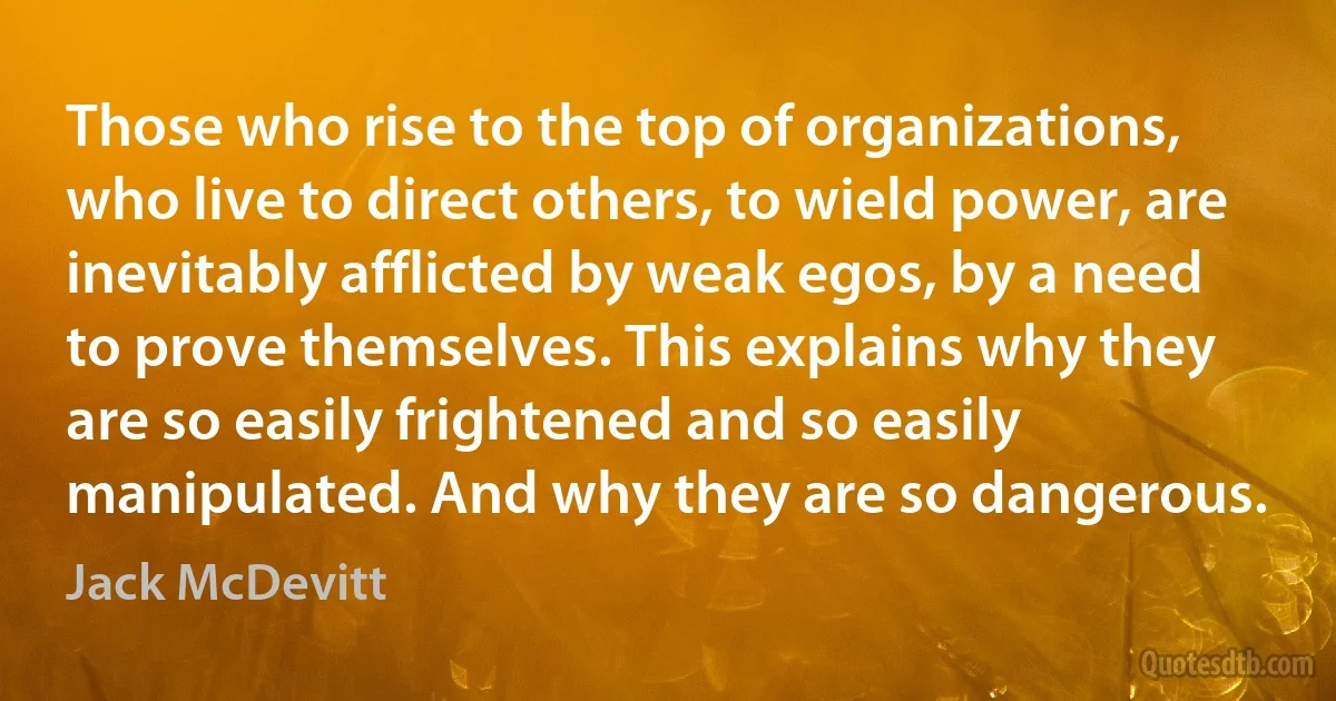 Those who rise to the top of organizations, who live to direct others, to wield power, are inevitably afflicted by weak egos, by a need to prove themselves. This explains why they are so easily frightened and so easily manipulated. And why they are so dangerous. (Jack McDevitt)