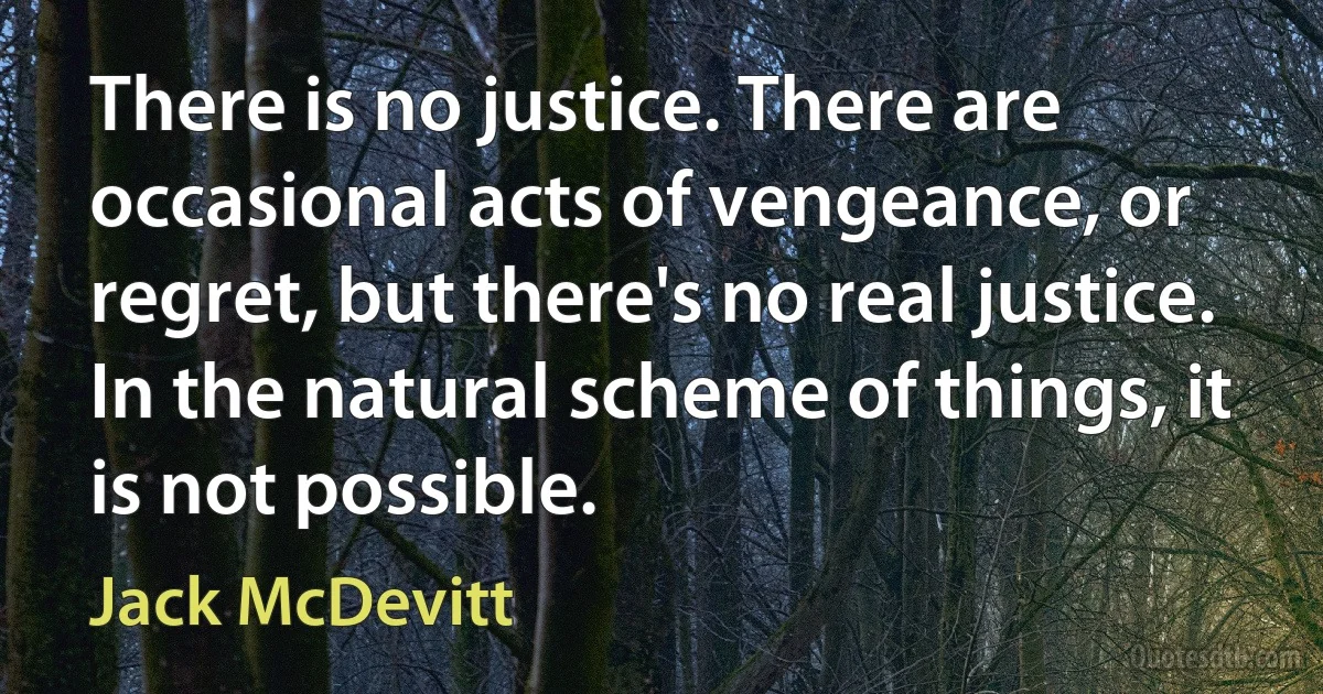 There is no justice. There are occasional acts of vengeance, or regret, but there's no real justice. In the natural scheme of things, it is not possible. (Jack McDevitt)