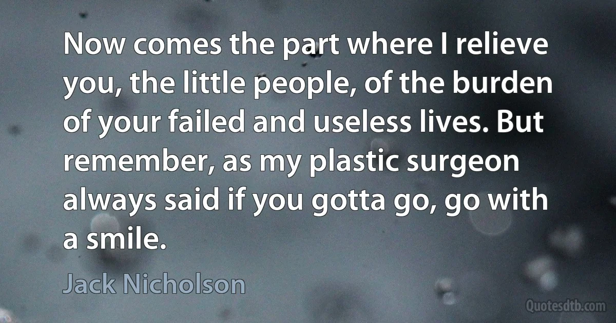 Now comes the part where I relieve you, the little people, of the burden of your failed and useless lives. But remember, as my plastic surgeon always said if you gotta go, go with a smile. (Jack Nicholson)