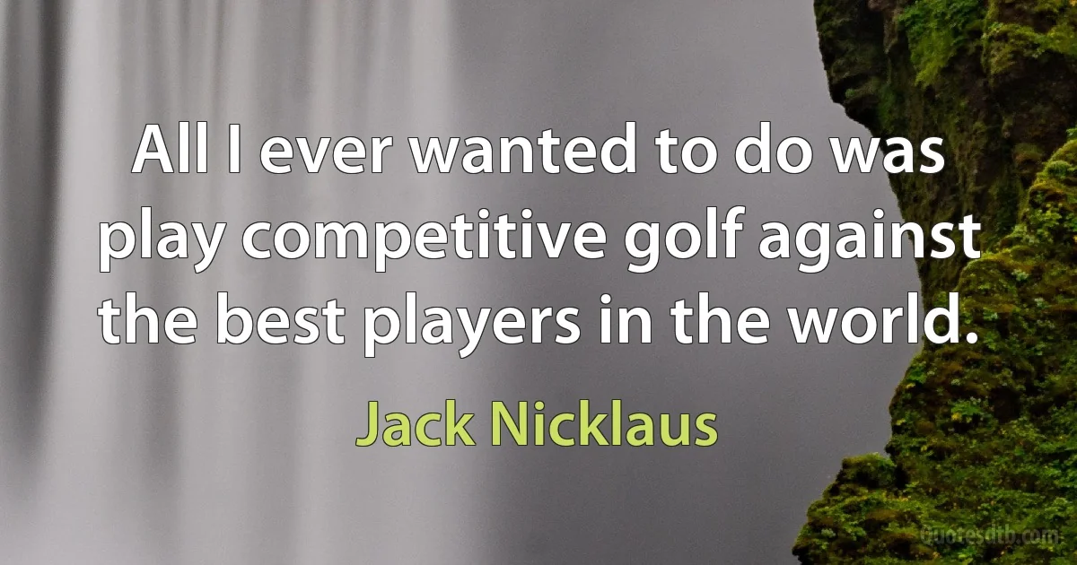 All I ever wanted to do was play competitive golf against the best players in the world. (Jack Nicklaus)