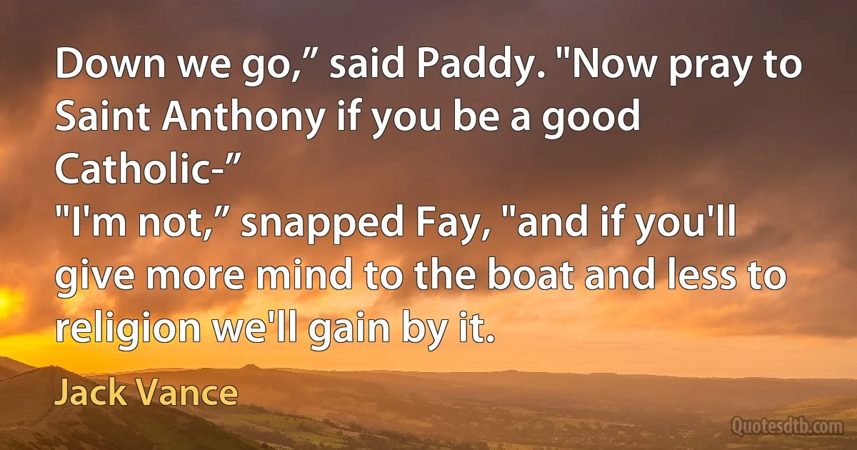 Down we go,” said Paddy. "Now pray to Saint Anthony if you be a good Catholic-”
"I'm not,” snapped Fay, "and if you'll give more mind to the boat and less to religion we'll gain by it. (Jack Vance)