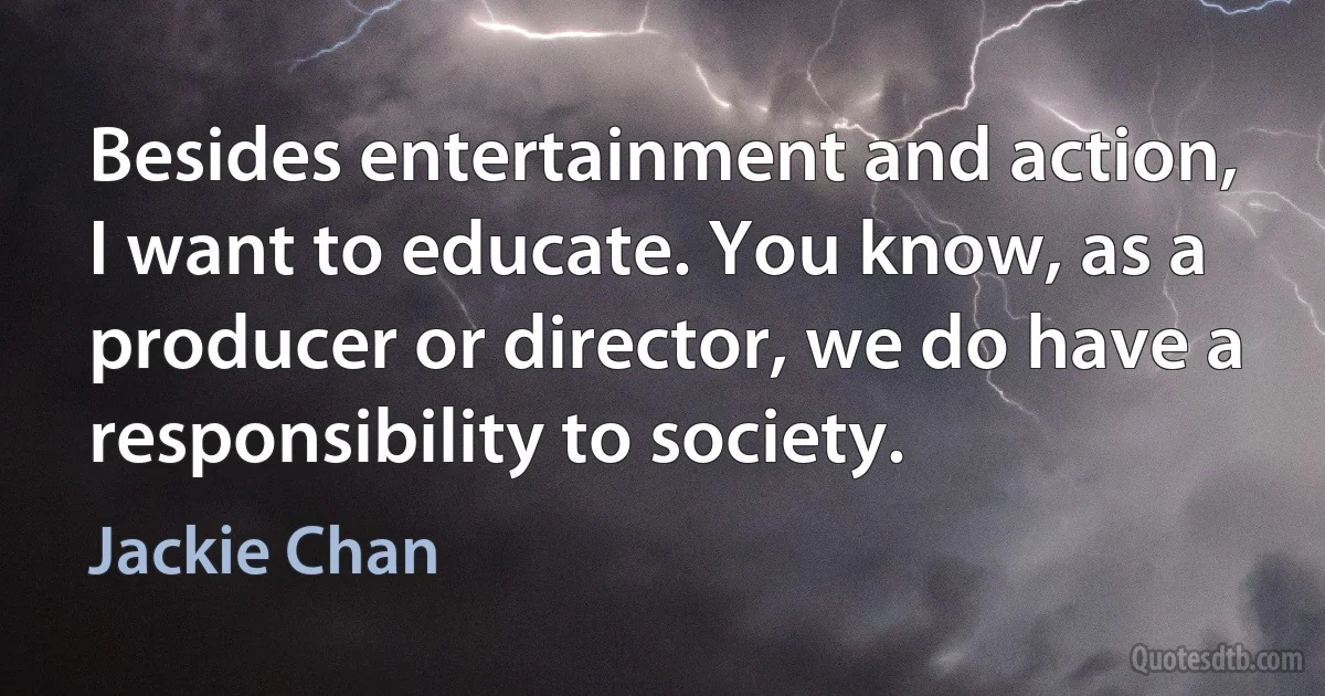 Besides entertainment and action, I want to educate. You know, as a producer or director, we do have a responsibility to society. (Jackie Chan)