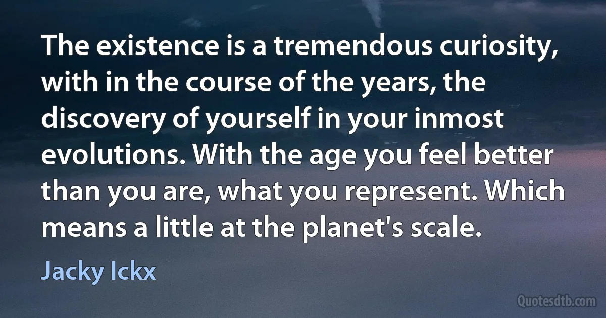 The existence is a tremendous curiosity, with in the course of the years, the discovery of yourself in your inmost evolutions. With the age you feel better than you are, what you represent. Which means a little at the planet's scale. (Jacky Ickx)