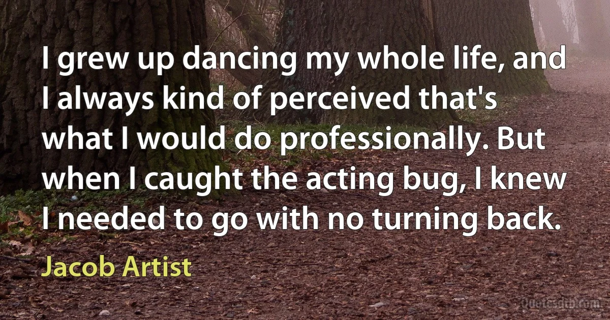 I grew up dancing my whole life, and I always kind of perceived that's what I would do professionally. But when I caught the acting bug, I knew I needed to go with no turning back. (Jacob Artist)