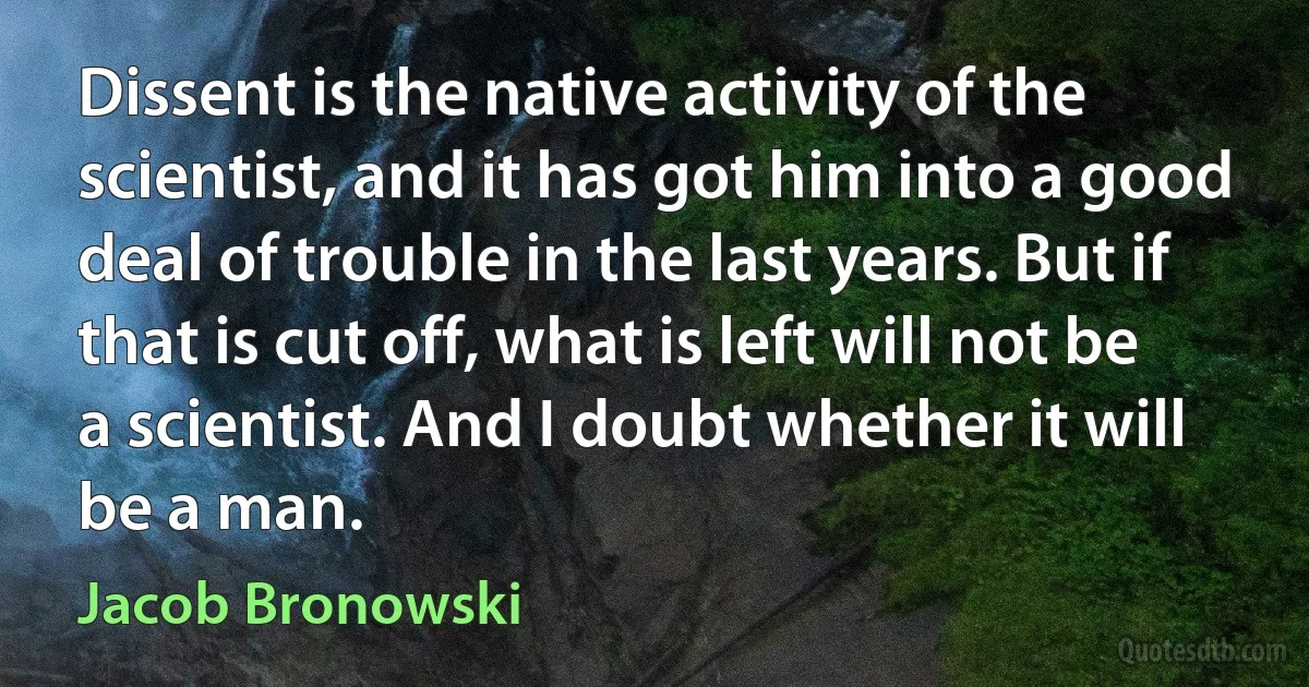 Dissent is the native activity of the scientist, and it has got him into a good deal of trouble in the last years. But if that is cut off, what is left will not be a scientist. And I doubt whether it will be a man. (Jacob Bronowski)