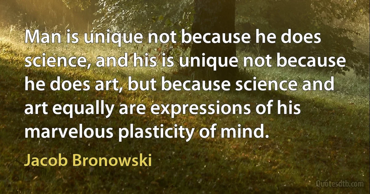 Man is unique not because he does science, and his is unique not because he does art, but because science and art equally are expressions of his marvelous plasticity of mind. (Jacob Bronowski)