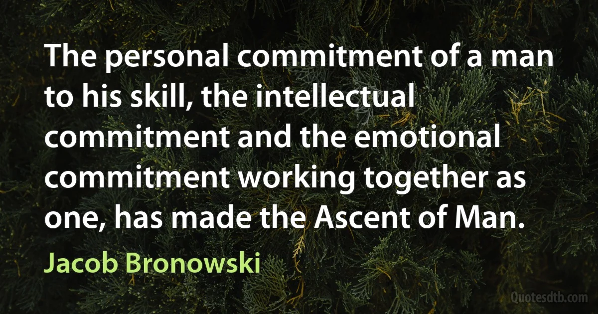 The personal commitment of a man to his skill, the intellectual commitment and the emotional commitment working together as one, has made the Ascent of Man. (Jacob Bronowski)