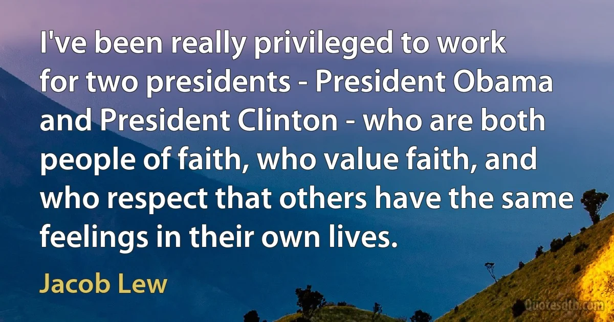 I've been really privileged to work for two presidents - President Obama and President Clinton - who are both people of faith, who value faith, and who respect that others have the same feelings in their own lives. (Jacob Lew)