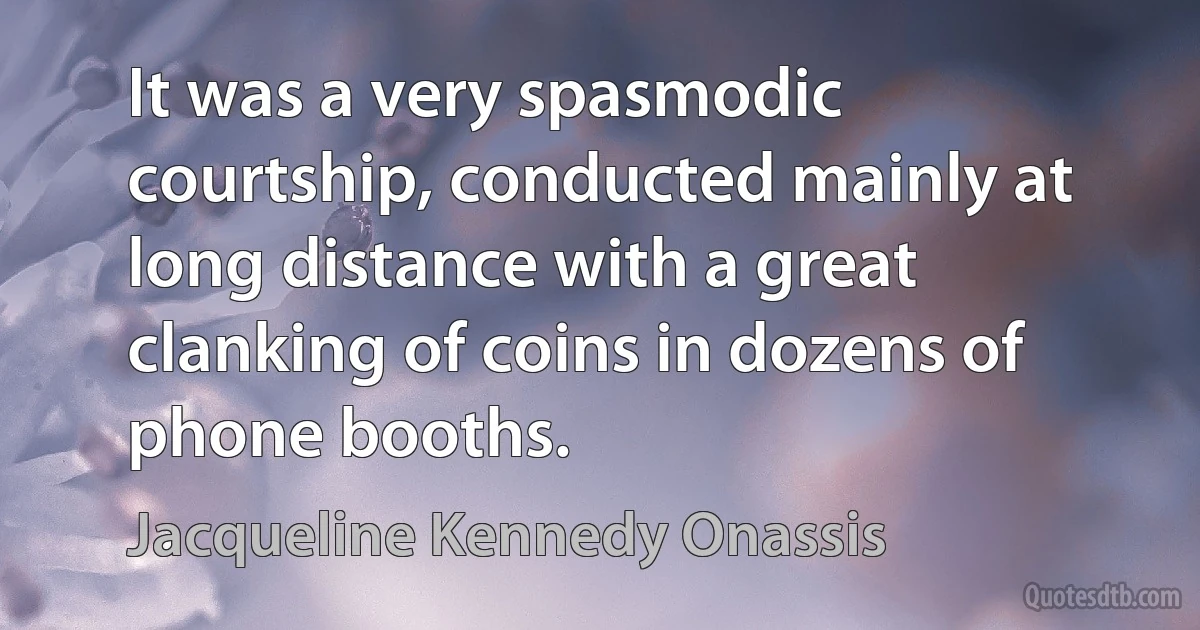 It was a very spasmodic courtship, conducted mainly at long distance with a great clanking of coins in dozens of phone booths. (Jacqueline Kennedy Onassis)