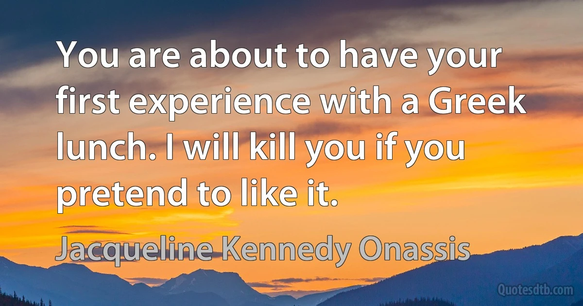 You are about to have your first experience with a Greek lunch. I will kill you if you pretend to like it. (Jacqueline Kennedy Onassis)