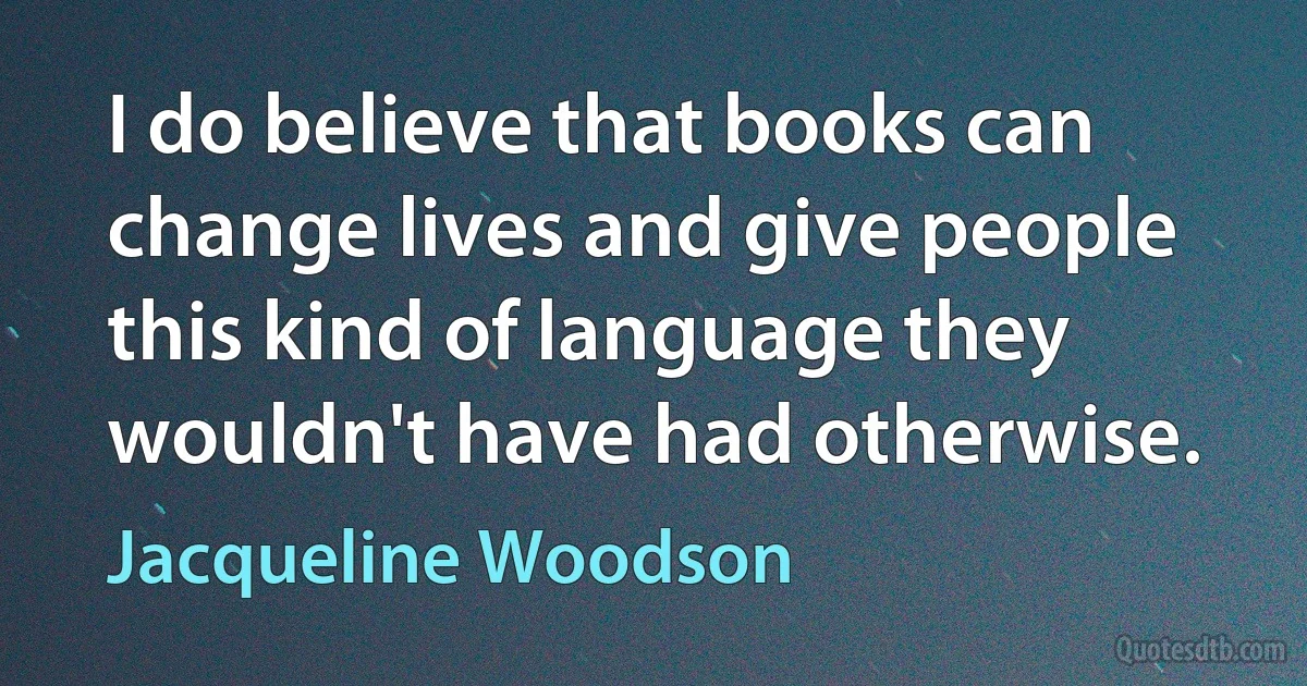 I do believe that books can change lives and give people this kind of language they wouldn't have had otherwise. (Jacqueline Woodson)