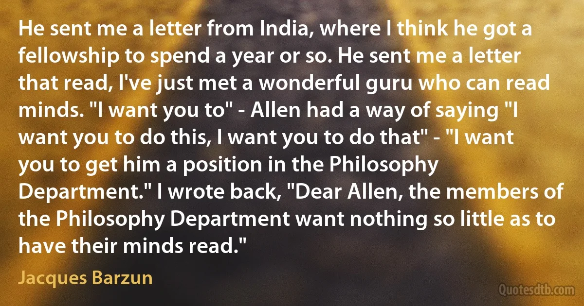 He sent me a letter from India, where I think he got a fellowship to spend a year or so. He sent me a letter that read, I've just met a wonderful guru who can read minds. "I want you to" - Allen had a way of saying "I want you to do this, I want you to do that" - "I want you to get him a position in the Philosophy Department." I wrote back, "Dear Allen, the members of the Philosophy Department want nothing so little as to have their minds read." (Jacques Barzun)