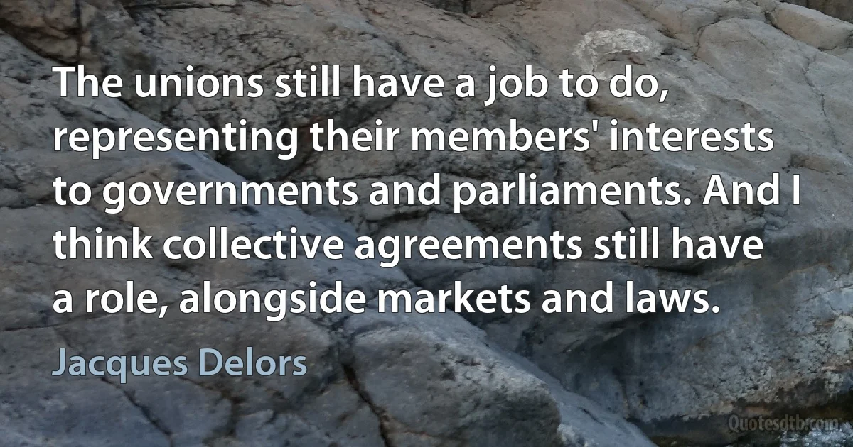 The unions still have a job to do, representing their members' interests to governments and parliaments. And I think collective agreements still have a role, alongside markets and laws. (Jacques Delors)