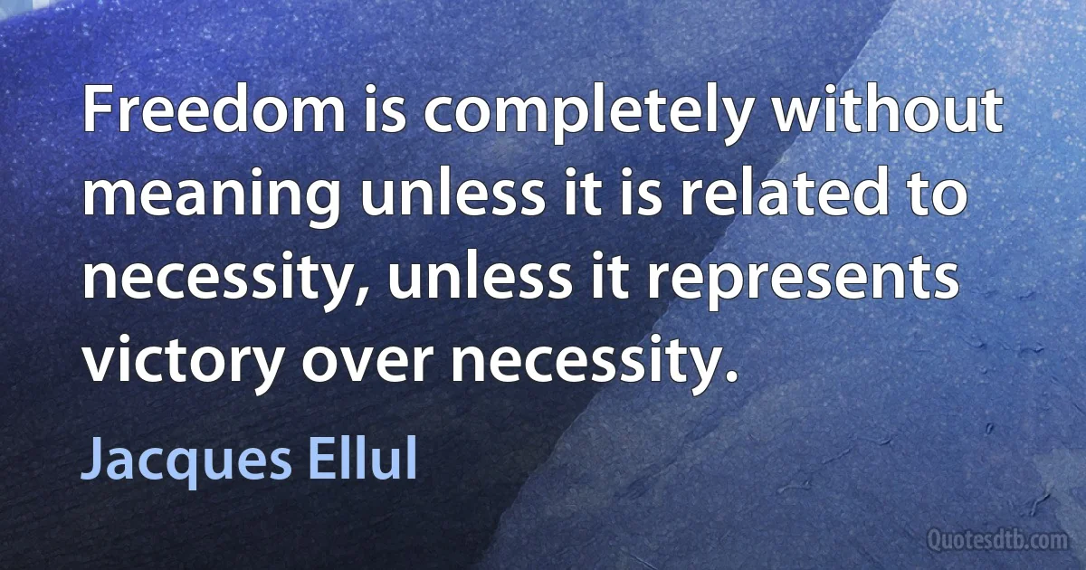 Freedom is completely without meaning unless it is related to necessity, unless it represents victory over necessity. (Jacques Ellul)