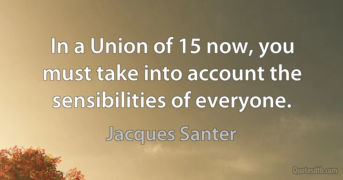 In a Union of 15 now, you must take into account the sensibilities of everyone. (Jacques Santer)