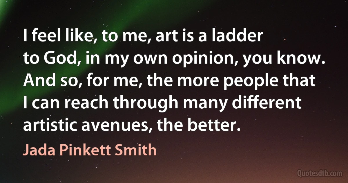 I feel like, to me, art is a ladder to God, in my own opinion, you know. And so, for me, the more people that I can reach through many different artistic avenues, the better. (Jada Pinkett Smith)