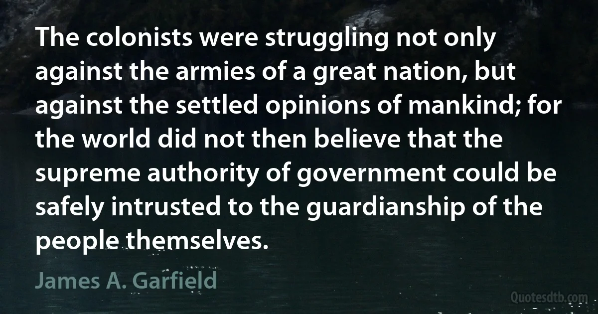 The colonists were struggling not only against the armies of a great nation, but against the settled opinions of mankind; for the world did not then believe that the supreme authority of government could be safely intrusted to the guardianship of the people themselves. (James A. Garfield)