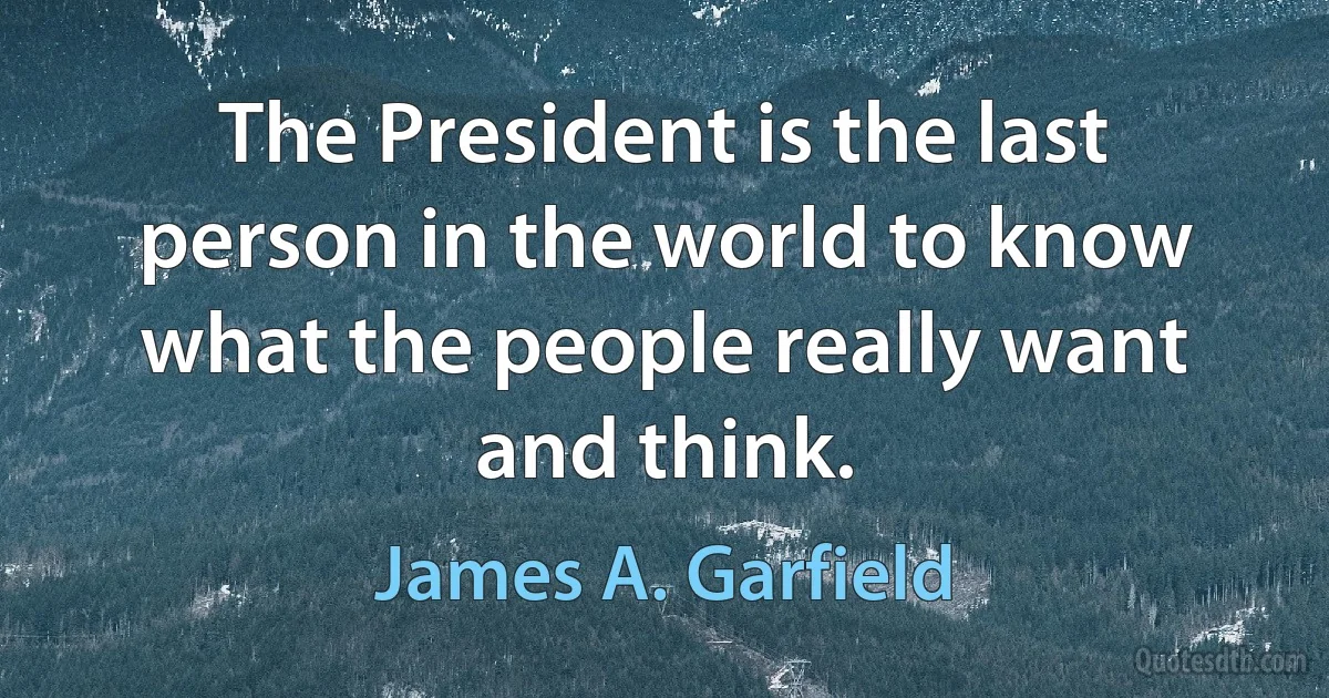 The President is the last person in the world to know what the people really want and think. (James A. Garfield)