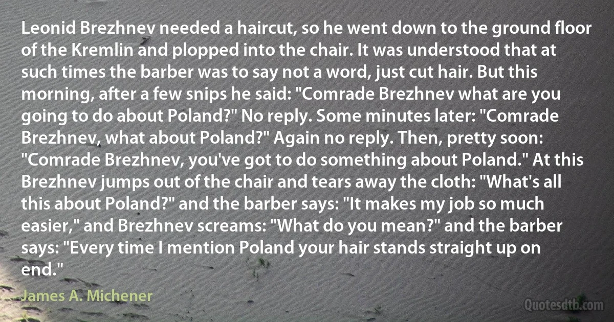 Leonid Brezhnev needed a haircut, so he went down to the ground floor of the Kremlin and plopped into the chair. It was understood that at such times the barber was to say not a word, just cut hair. But this morning, after a few snips he said: "Comrade Brezhnev what are you going to do about Poland?" No reply. Some minutes later: "Comrade Brezhnev, what about Poland?" Again no reply. Then, pretty soon: "Comrade Brezhnev, you've got to do something about Poland." At this Brezhnev jumps out of the chair and tears away the cloth: "What's all this about Poland?" and the barber says: "It makes my job so much easier," and Brezhnev screams: "What do you mean?" and the barber says: "Every time I mention Poland your hair stands straight up on end." (James A. Michener)