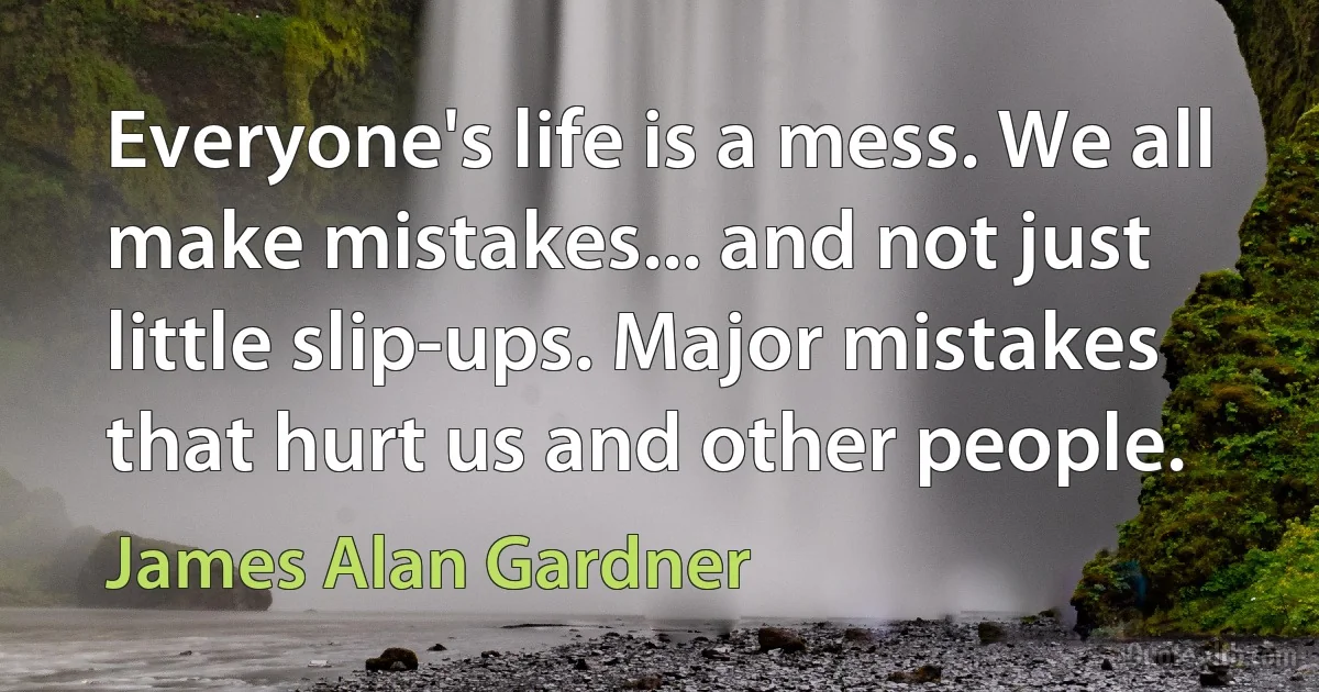 Everyone's life is a mess. We all make mistakes... and not just little slip-ups. Major mistakes that hurt us and other people. (James Alan Gardner)