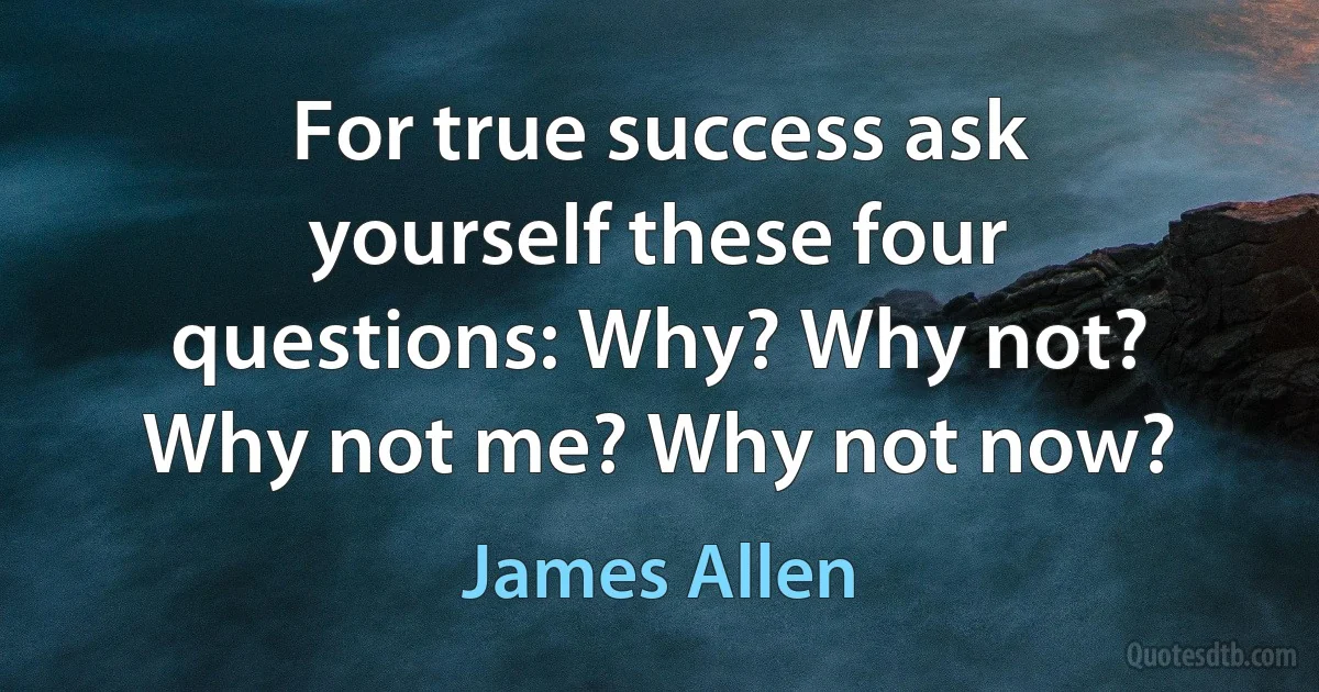 For true success ask yourself these four questions: Why? Why not? Why not me? Why not now? (James Allen)