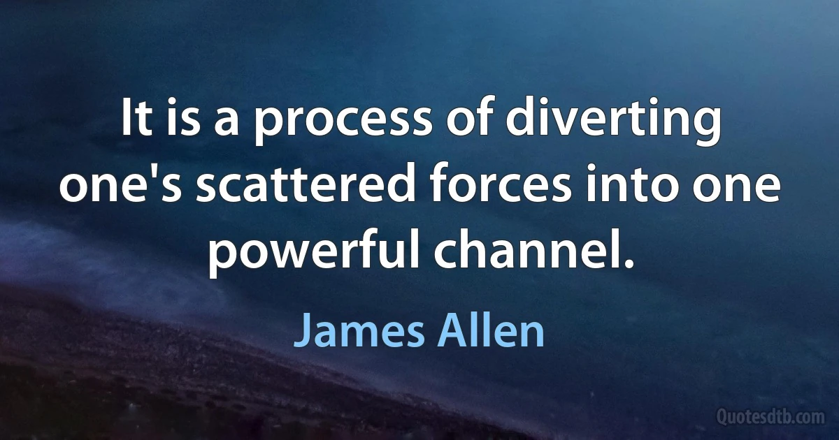 It is a process of diverting one's scattered forces into one powerful channel. (James Allen)