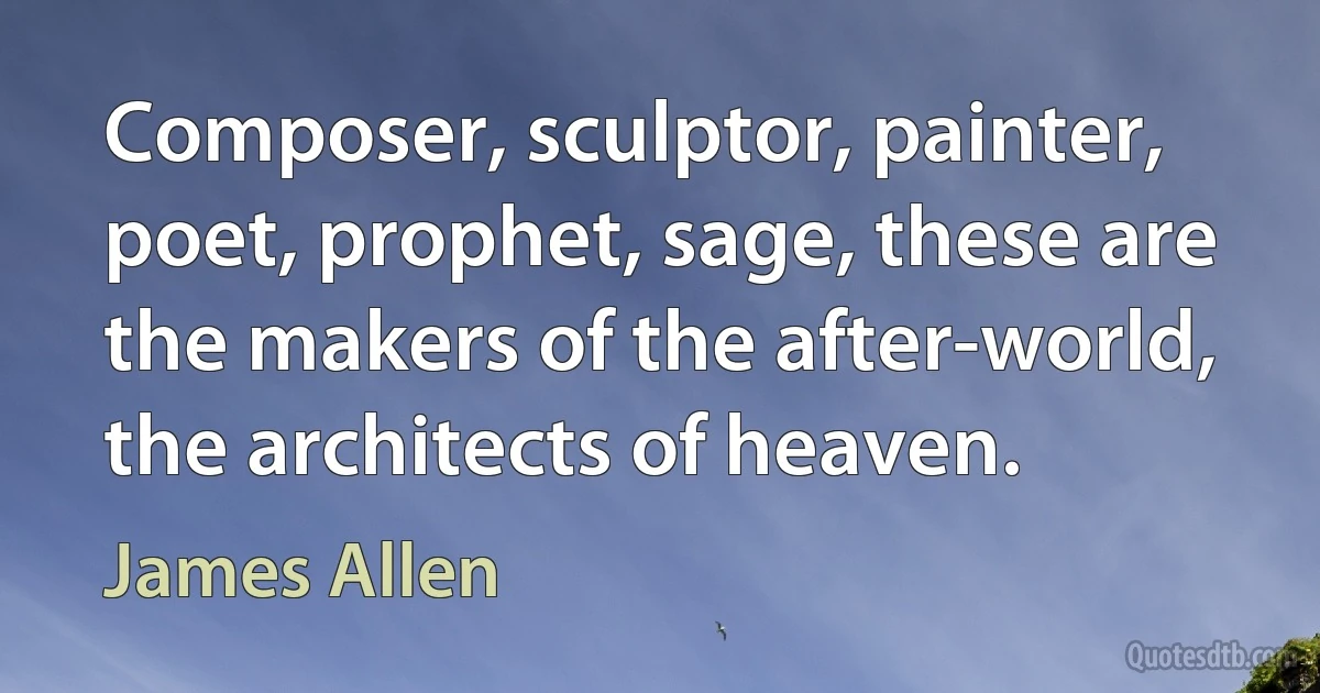 Composer, sculptor, painter, poet, prophet, sage, these are the makers of the after-world, the architects of heaven. (James Allen)