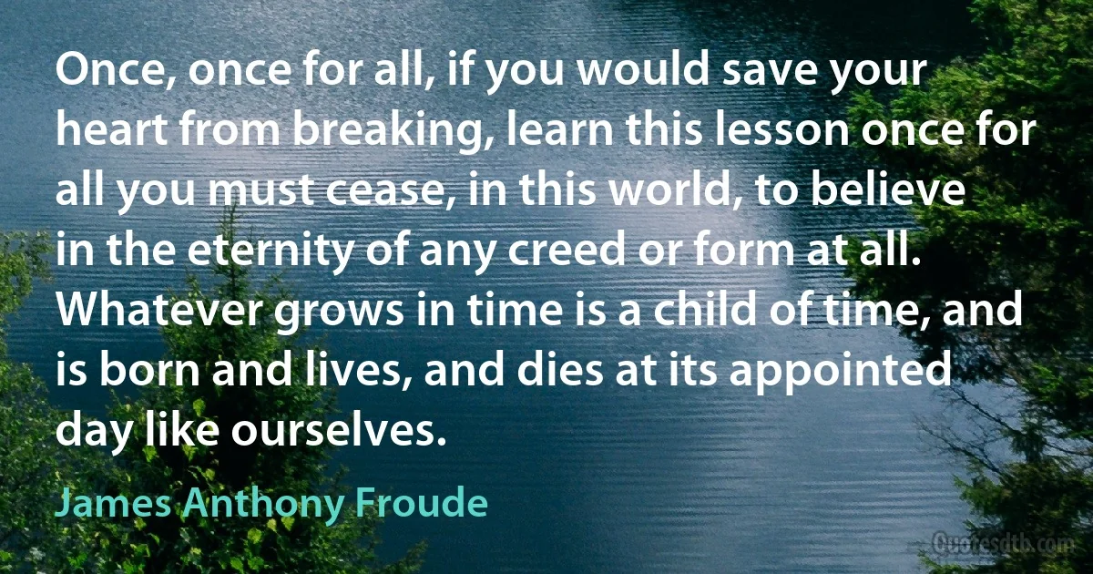 Once, once for all, if you would save your heart from breaking, learn this lesson once for all you must cease, in this world, to believe in the eternity of any creed or form at all. Whatever grows in time is a child of time, and is born and lives, and dies at its appointed day like ourselves. (James Anthony Froude)