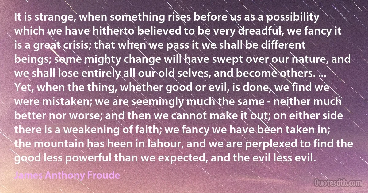 It is strange, when something rises before us as a possibility which we have hitherto believed to be very dreadful, we fancy it is a great crisis; that when we pass it we shall be different beings; some mighty change will have swept over our nature, and we shall lose entirely all our old selves, and become others. ... Yet, when the thing, whether good or evil, is done, we find we were mistaken; we are seemingly much the same - neither much better nor worse; and then we cannot make it out; on either side there is a weakening of faith; we fancy we have been taken in; the mountain has heen in lahour, and we are perplexed to find the good less powerful than we expected, and the evil less evil. (James Anthony Froude)