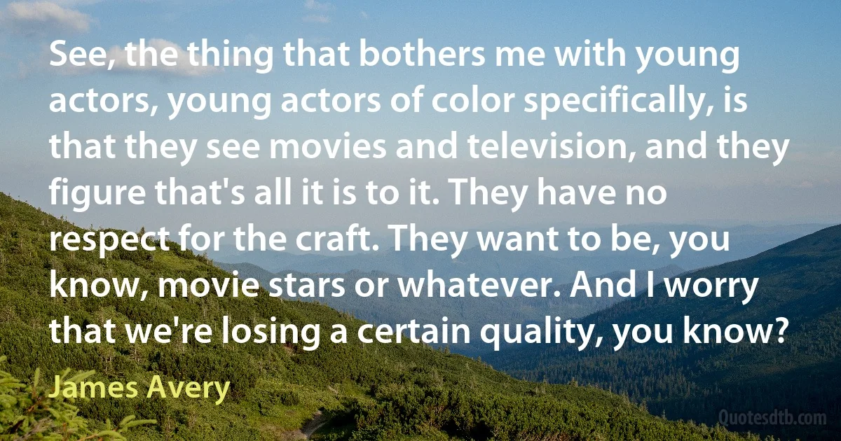 See, the thing that bothers me with young actors, young actors of color specifically, is that they see movies and television, and they figure that's all it is to it. They have no respect for the craft. They want to be, you know, movie stars or whatever. And I worry that we're losing a certain quality, you know? (James Avery)