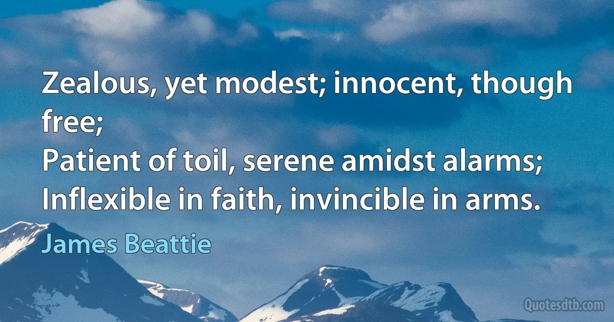 Zealous, yet modest; innocent, though free;
Patient of toil, serene amidst alarms;
Inflexible in faith, invincible in arms. (James Beattie)