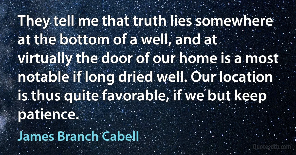 They tell me that truth lies somewhere at the bottom of a well, and at virtually the door of our home is a most notable if long dried well. Our location is thus quite favorable, if we but keep patience. (James Branch Cabell)