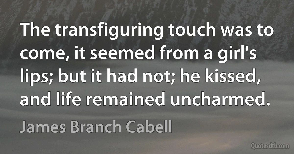 The transfiguring touch was to come, it seemed from a girl's lips; but it had not; he kissed, and life remained uncharmed. (James Branch Cabell)