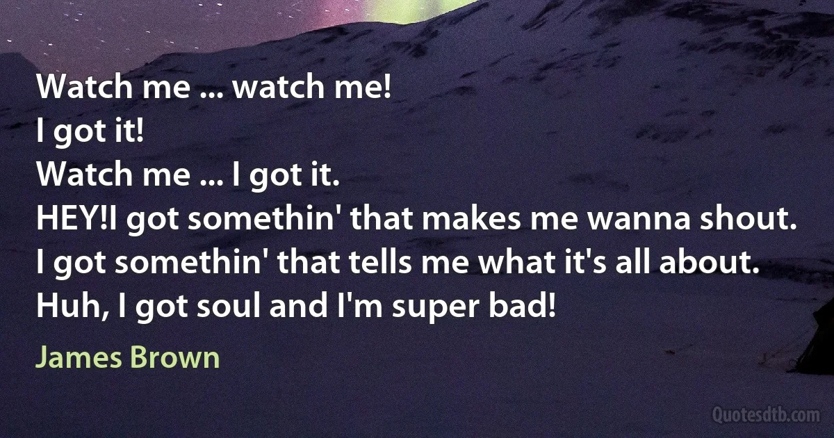 Watch me ... watch me!
I got it!
Watch me ... I got it.
HEY!I got somethin' that makes me wanna shout.
I got somethin' that tells me what it's all about.
Huh, I got soul and I'm super bad! (James Brown)