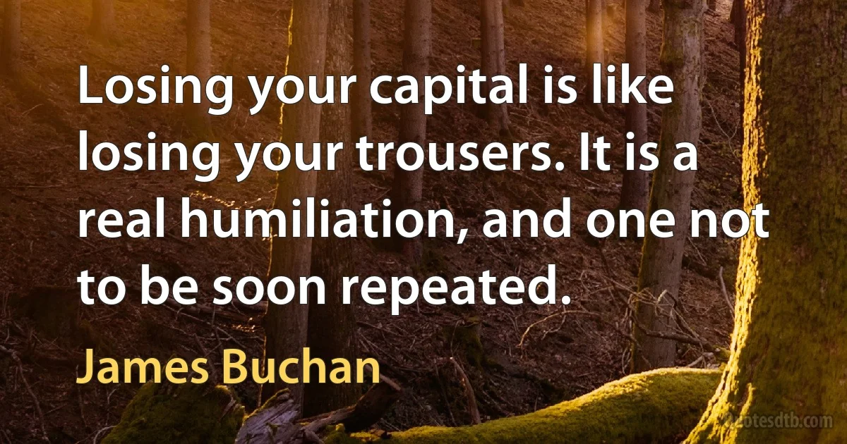 Losing your capital is like losing your trousers. It is a real humiliation, and one not to be soon repeated. (James Buchan)