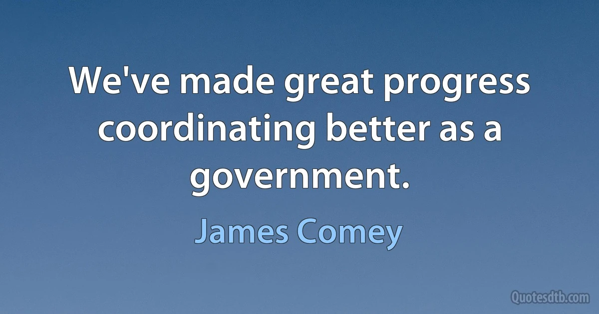 We've made great progress coordinating better as a government. (James Comey)